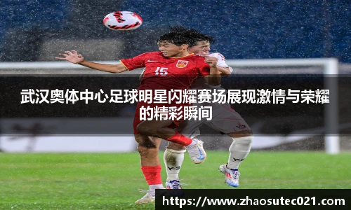 武汉奥体中心足球明星闪耀赛场展现激情与荣耀的精彩瞬间